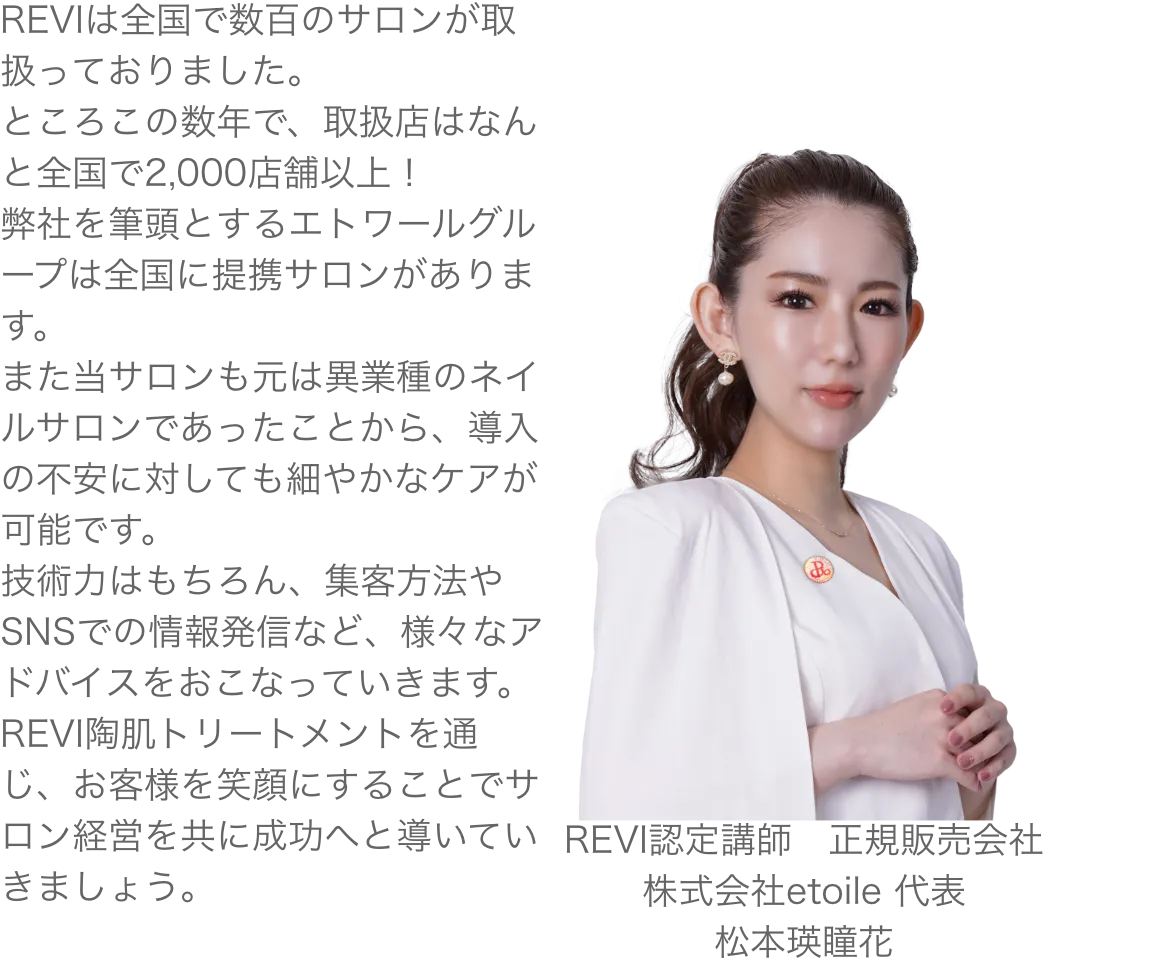REVIは全国で数百のサロンが取扱っておりました。ところこの数年で、取扱店はなんと全国で2,000店舗以上！弊社を筆頭とするエトワールグループは全国に提携サロンがあります。また当サロンも元は異業種のネイルサロンであったことから、導入の不安に対しても細やかなケアが可能です。技術力はもちろん、集客方法やSNSでの情報発信など、様々なアドバイスをおこなっていきます。REVI陶肌トリートメントを通じ、お客様を笑顔にすることでサロン経営を共に成功へと導いていきましょう。