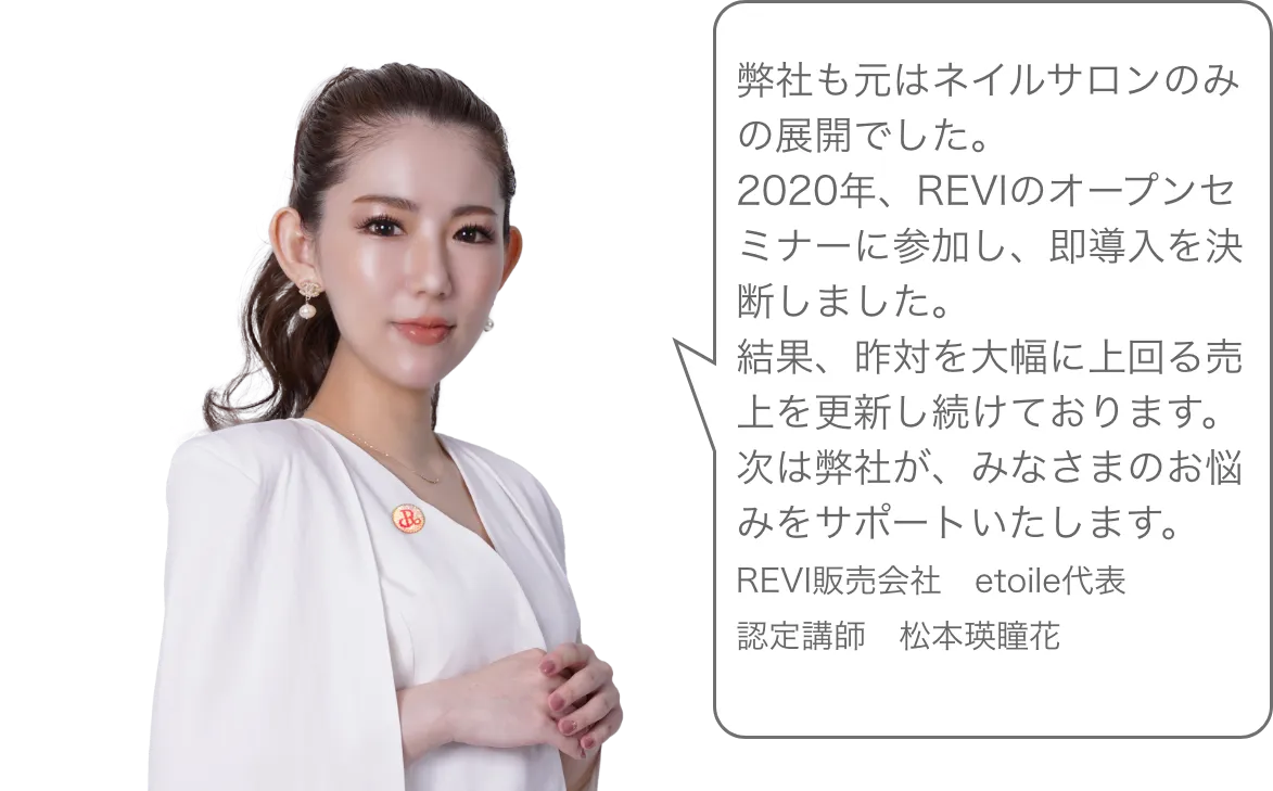弊社も元はネイルサロンのみの展開でした。2020年、REVIのオープンセミナーに参加し、即導入を決断しました。結果、昨対を大幅に上回る売上を更新し続けております。次は弊社が、みなさまのお悩みをサポートいたします。REVI販売会社　etoile代表認定講師　松本瑛瞳花